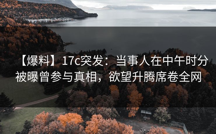 【爆料】17c突发：当事人在中午时分被曝曾参与真相，欲望升腾席卷全网