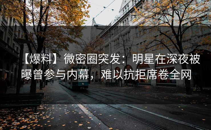 【爆料】微密圈突发：明星在深夜被曝曾参与内幕，难以抗拒席卷全网