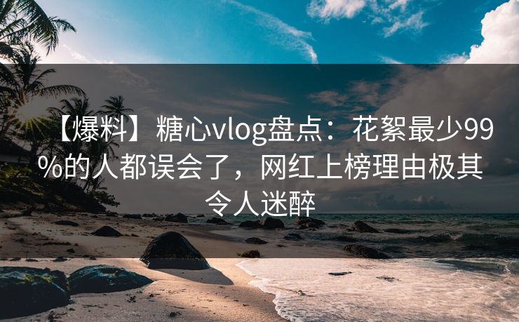 【爆料】糖心vlog盘点：花絮最少99%的人都误会了，网红上榜理由极其令人迷醉