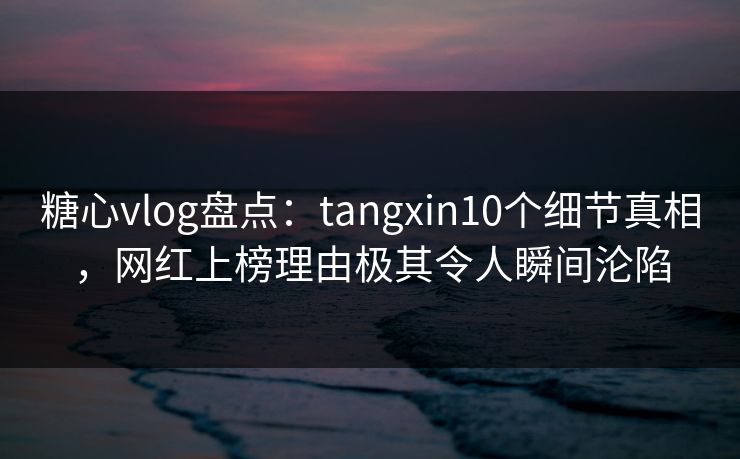糖心vlog盘点：tangxin10个细节真相，网红上榜理由极其令人瞬间沦陷