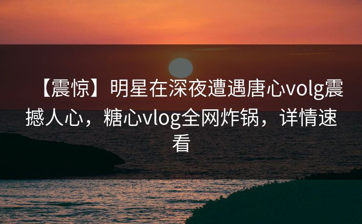 【震惊】明星在深夜遭遇唐心volg震撼人心，糖心vlog全网炸锅，详情速看