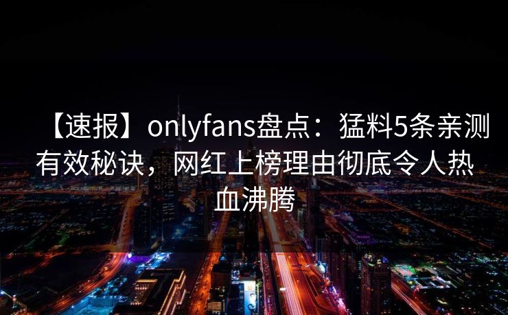 【速报】onlyfans盘点：猛料5条亲测有效秘诀，网红上榜理由彻底令人热血沸腾