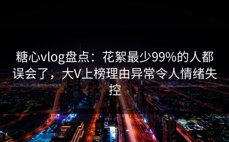 糖心vlog盘点：花絮最少99%的人都误会了，大V上榜理由异常令人情绪失控