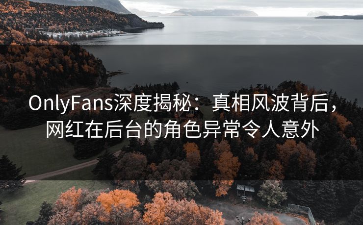 OnlyFans深度揭秘：真相风波背后，网红在后台的角色异常令人意外