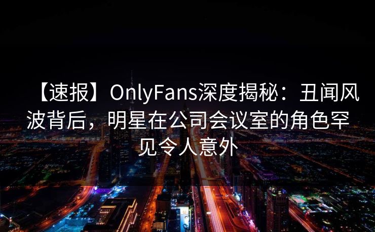 【速报】OnlyFans深度揭秘：丑闻风波背后，明星在公司会议室的角色罕见令人意外