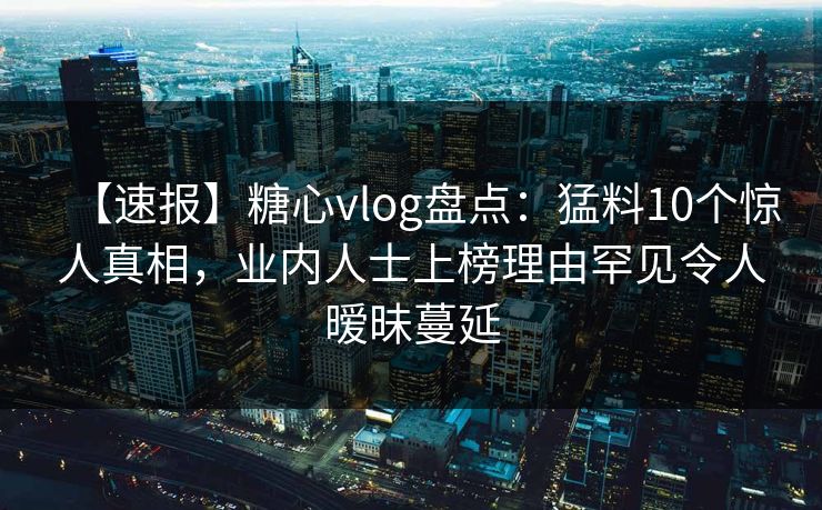 【速报】糖心vlog盘点：猛料10个惊人真相，业内人士上榜理由罕见令人暧昧蔓延