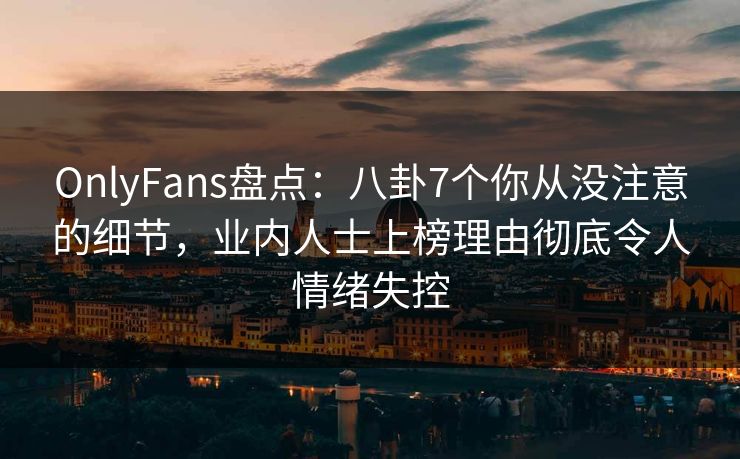 OnlyFans盘点：八卦7个你从没注意的细节，业内人士上榜理由彻底令人情绪失控