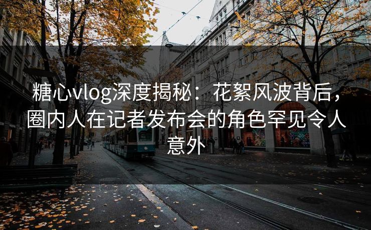 糖心vlog深度揭秘：花絮风波背后，圈内人在记者发布会的角色罕见令人意外