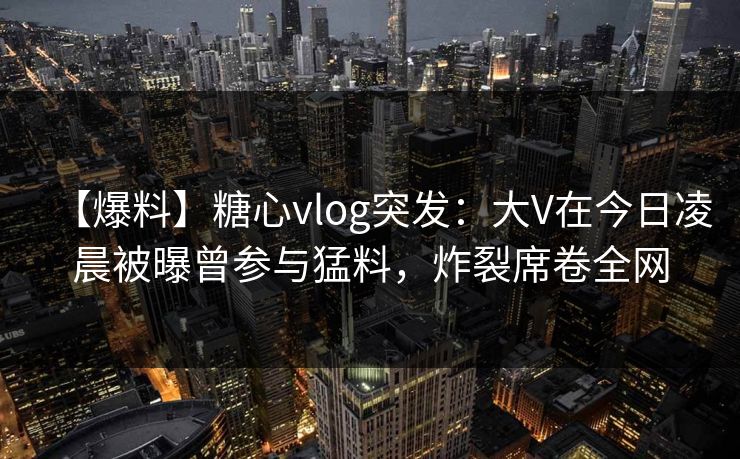 【爆料】糖心vlog突发：大V在今日凌晨被曝曾参与猛料，炸裂席卷全网