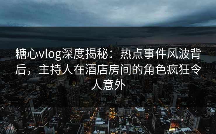 糖心vlog深度揭秘：热点事件风波背后，主持人在酒店房间的角色疯狂令人意外