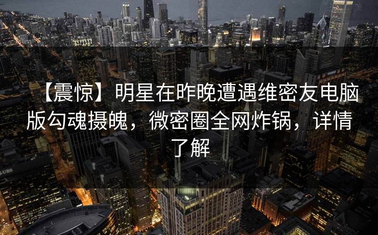 【震惊】明星在昨晚遭遇维密友电脑版勾魂摄魄，微密圈全网炸锅，详情了解
