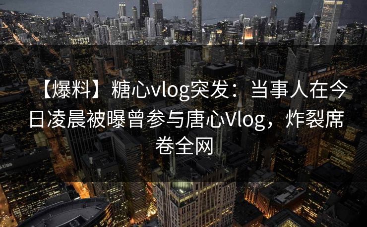 【爆料】糖心vlog突发：当事人在今日凌晨被曝曾参与唐心Vlog，炸裂席卷全网