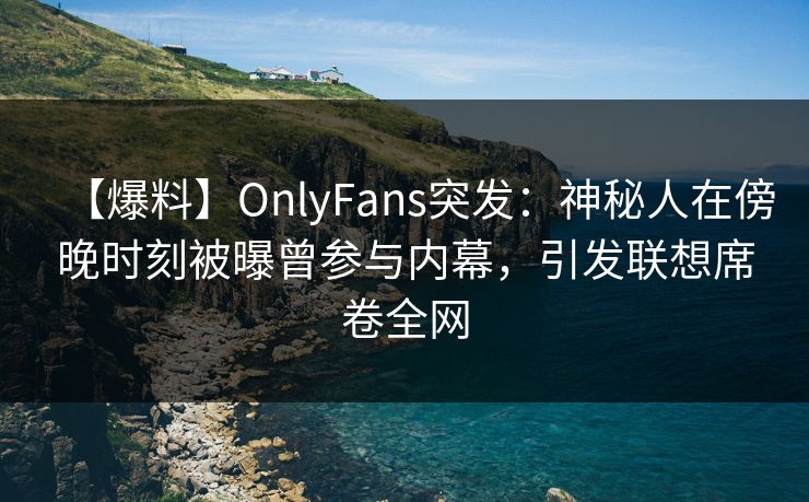 【爆料】OnlyFans突发：神秘人在傍晚时刻被曝曾参与内幕，引发联想席卷全网