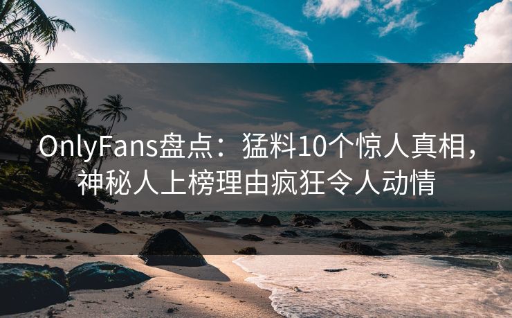 OnlyFans盘点：猛料10个惊人真相，神秘人上榜理由疯狂令人动情