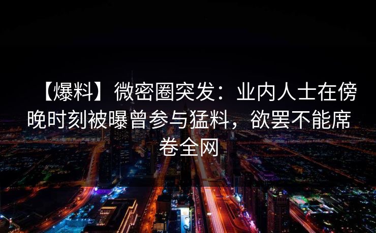 【爆料】微密圈突发：业内人士在傍晚时刻被曝曾参与猛料，欲罢不能席卷全网