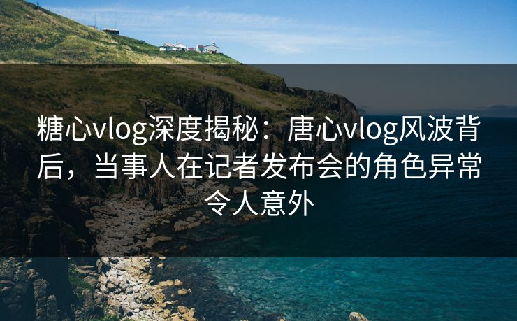 糖心vlog深度揭秘：唐心vlog风波背后，当事人在记者发布会的角色异常令人意外