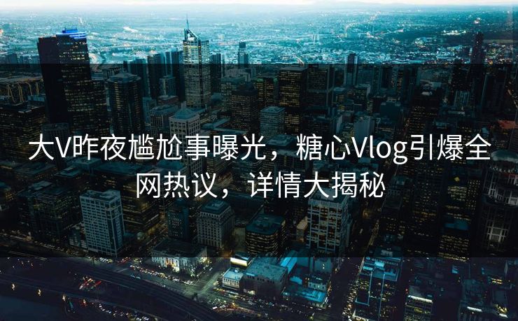 大V昨夜尴尬事曝光，糖心Vlog引爆全网热议，详情大揭秘