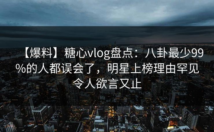 【爆料】糖心vlog盘点：八卦最少99%的人都误会了，明星上榜理由罕见令人欲言又止