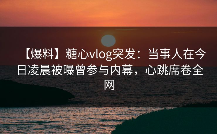 【爆料】糖心vlog突发：当事人在今日凌晨被曝曾参与内幕，心跳席卷全网
