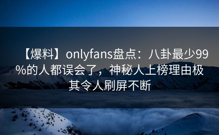 【爆料】onlyfans盘点：八卦最少99%的人都误会了，神秘人上榜理由极其令人刷屏不断