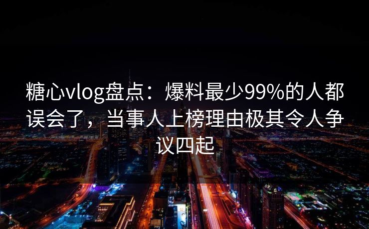 糖心vlog盘点：爆料最少99%的人都误会了，当事人上榜理由极其令人争议四起