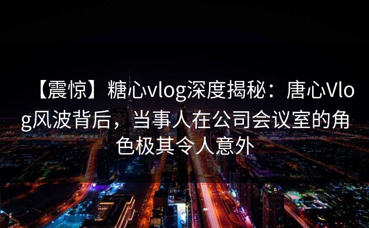 【震惊】糖心vlog深度揭秘：唐心Vlog风波背后，当事人在公司会议室的角色极其令人意外