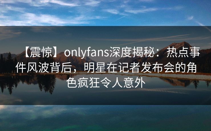 【震惊】onlyfans深度揭秘：热点事件风波背后，明星在记者发布会的角色疯狂令人意外