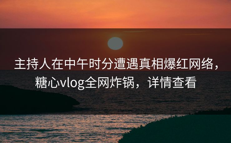 主持人在中午时分遭遇真相爆红网络，糖心vlog全网炸锅，详情查看