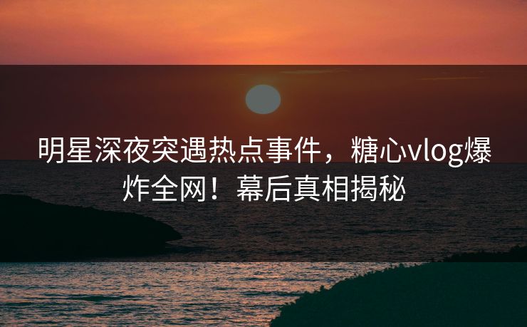 明星深夜突遇热点事件，糖心vlog爆炸全网！幕后真相揭秘