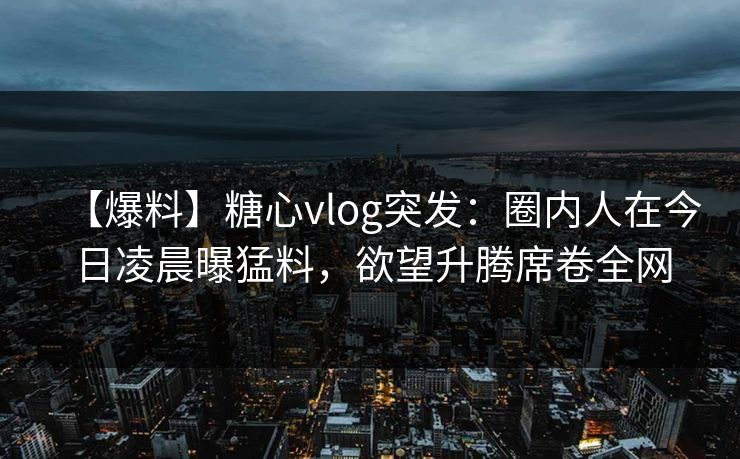 【爆料】糖心vlog突发：圈内人在今日凌晨曝猛料，欲望升腾席卷全网