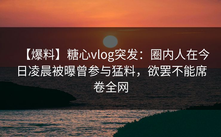 【爆料】糖心vlog突发：圈内人在今日凌晨被曝曾参与猛料，欲罢不能席卷全网
