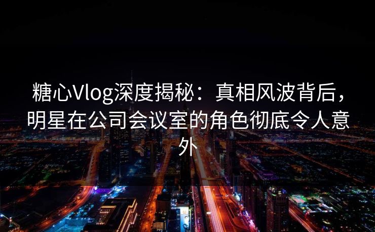 糖心Vlog深度揭秘：真相风波背后，明星在公司会议室的角色彻底令人意外