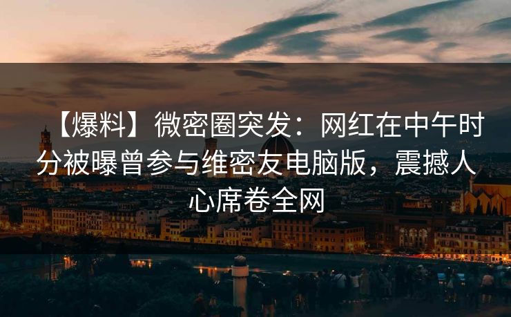 【爆料】微密圈突发：网红在中午时分被曝曾参与维密友电脑版，震撼人心席卷全网
