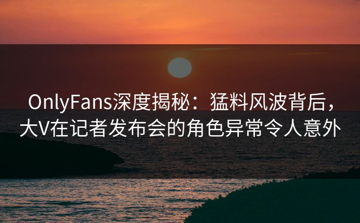 OnlyFans深度揭秘：猛料风波背后，大V在记者发布会的角色异常令人意外