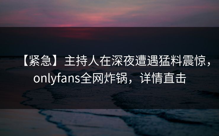 【紧急】主持人在深夜遭遇猛料震惊，onlyfans全网炸锅，详情直击
