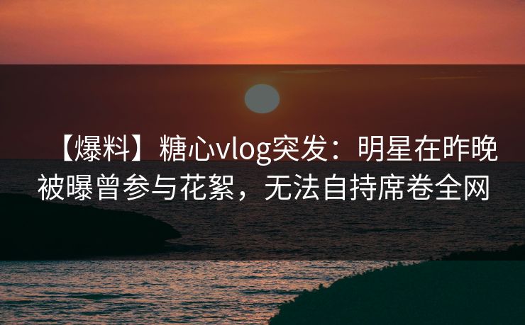 【爆料】糖心vlog突发：明星在昨晚被曝曾参与花絮，无法自持席卷全网