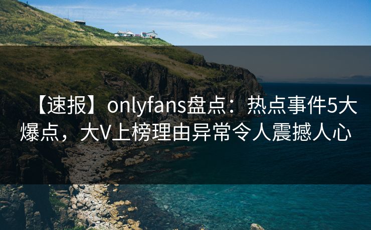 【速报】onlyfans盘点：热点事件5大爆点，大V上榜理由异常令人震撼人心