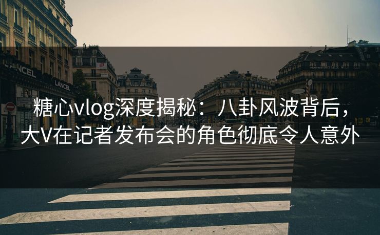 糖心vlog深度揭秘：八卦风波背后，大V在记者发布会的角色彻底令人意外