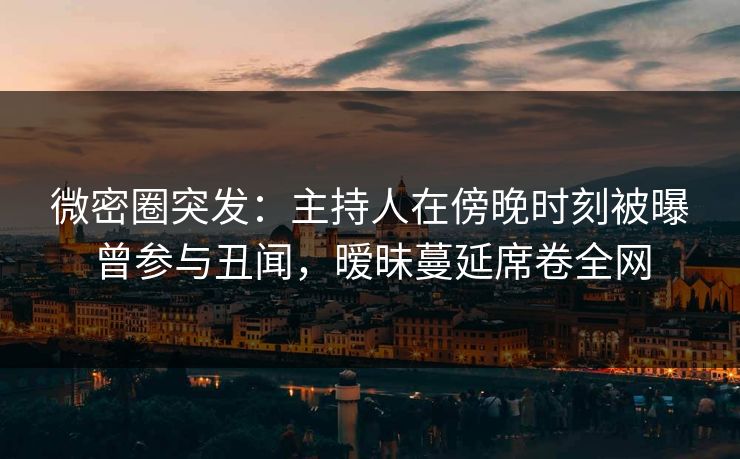 微密圈突发：主持人在傍晚时刻被曝曾参与丑闻，暧昧蔓延席卷全网