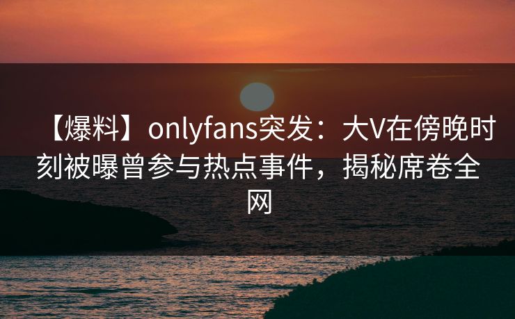 【爆料】onlyfans突发：大V在傍晚时刻被曝曾参与热点事件，揭秘席卷全网