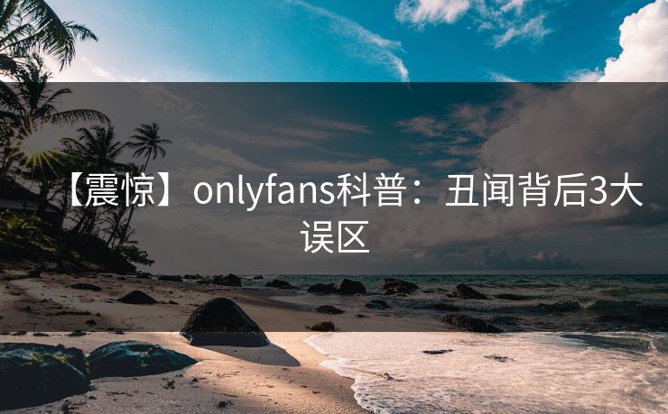 【震惊】onlyfans科普：丑闻背后3大误区