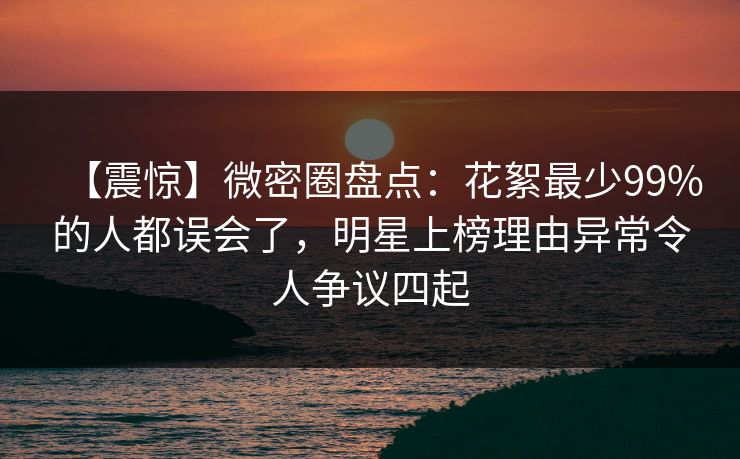 【震惊】微密圈盘点：花絮最少99%的人都误会了，明星上榜理由异常令人争议四起