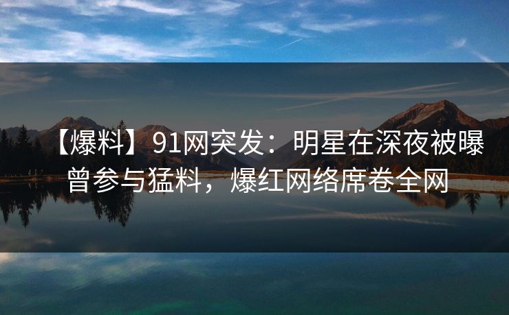 【爆料】91网突发：明星在深夜被曝曾参与猛料，爆红网络席卷全网