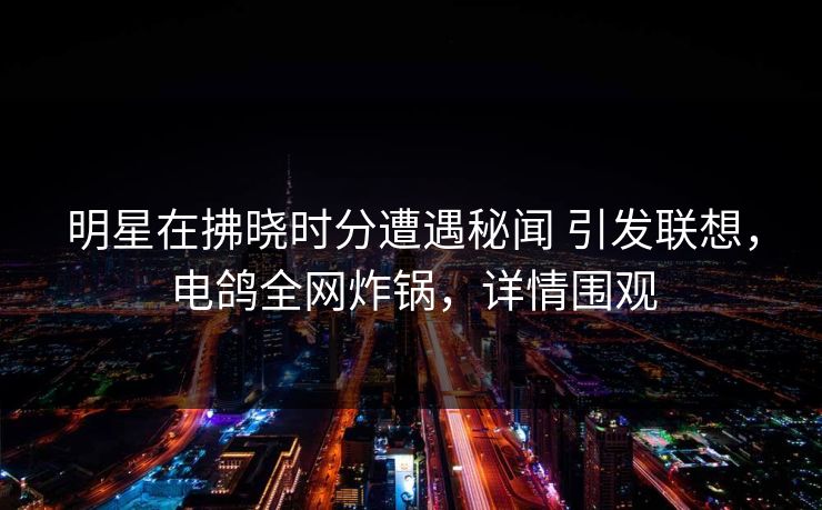 明星在拂晓时分遭遇秘闻 引发联想，电鸽全网炸锅，详情围观