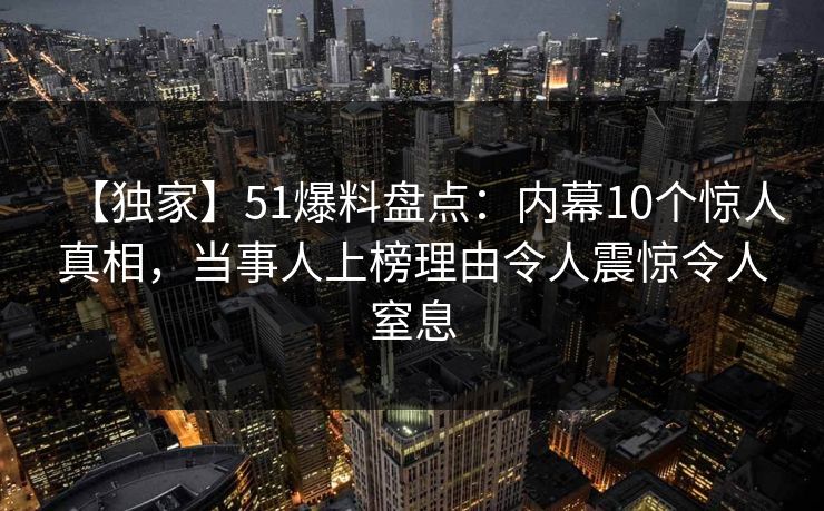 【独家】51爆料盘点：内幕10个惊人真相，当事人上榜理由令人震惊令人窒息