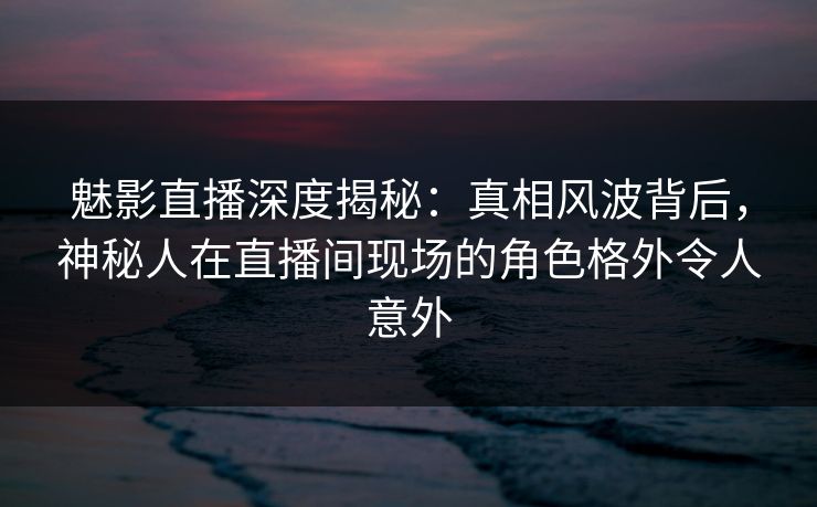 魅影直播深度揭秘：真相风波背后，神秘人在直播间现场的角色格外令人意外