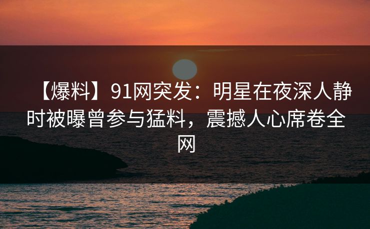 【爆料】91网突发：明星在夜深人静时被曝曾参与猛料，震撼人心席卷全网