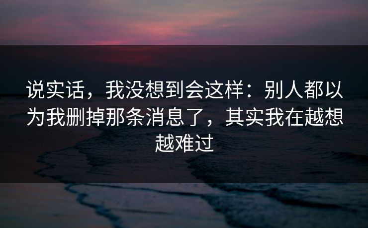 说实话，我没想到会这样：别人都以为我删掉那条消息了，其实我在越想越难过