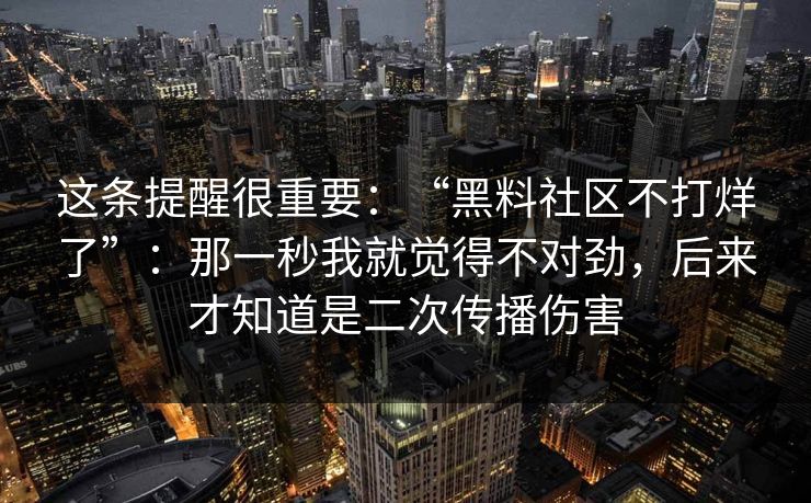 这条提醒很重要：“黑料社区不打烊了”：那一秒我就觉得不对劲，后来才知道是二次传播伤害