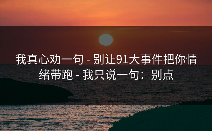 我真心劝一句 - 别让91大事件把你情绪带跑 - 我只说一句：别点